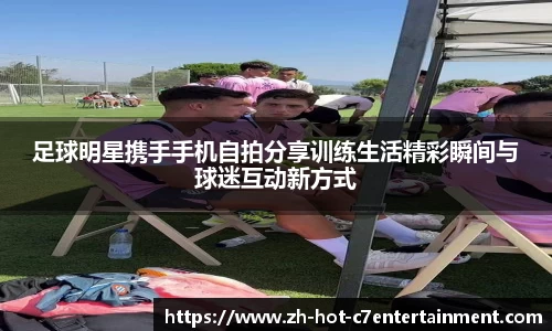 足球明星携手手机自拍分享训练生活精彩瞬间与球迷互动新方式
